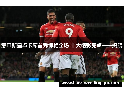 意甲新星卢卡库首秀惊艳全场 十大精彩亮点一一揭晓 意甲新星卢卡库首秀惊艳全场 十大精彩亮点一一揭晓