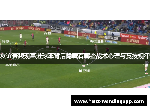 友谊赛频现高进球率背后隐藏着哪些战术心理与竞技规律 友谊赛频现高进球率背后隐藏着哪些战术心理与竞技规律