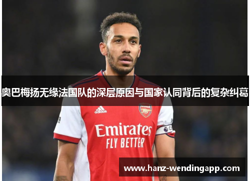 奥巴梅扬无缘法国队的深层原因与国家认同背后的复杂纠葛 奥巴梅扬无缘法国队的深层原因与国家认同背后的复杂纠葛