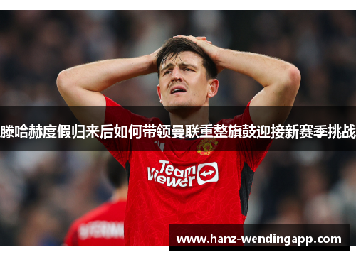 滕哈赫度假归来后如何带领曼联重整旗鼓迎接新赛季挑战