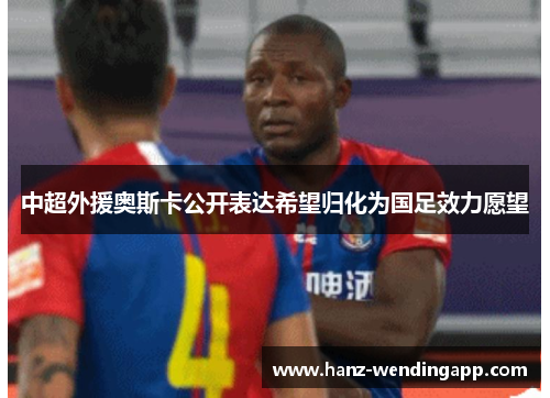 中超外援奥斯卡公开表达希望归化为国足效力愿望