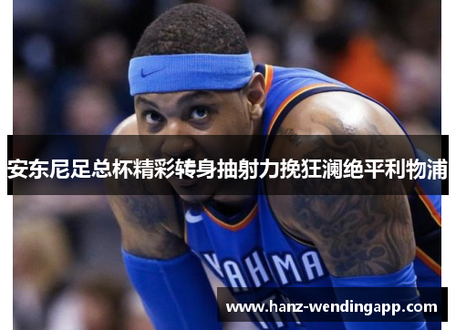 安东尼足总杯精彩转身抽射力挽狂澜绝平利物浦