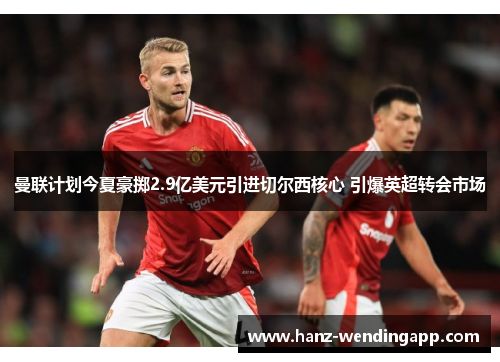 曼联计划今夏豪掷2.9亿美元引进切尔西核心 引爆英超转会市场