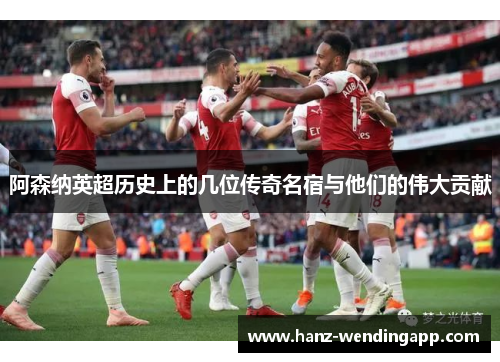 阿森纳英超历史上的几位传奇名宿与他们的伟大贡献