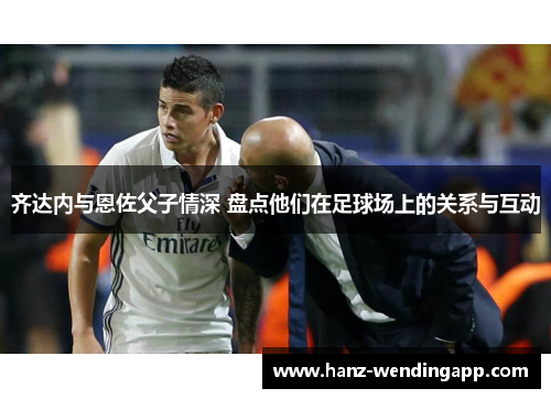 齐达内与恩佐父子情深 盘点他们在足球场上的关系与互动