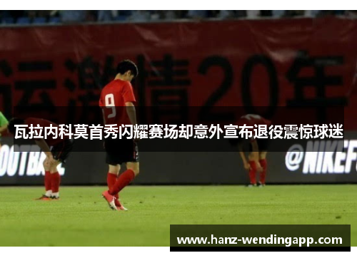 瓦拉内科莫首秀闪耀赛场却意外宣布退役震惊球迷